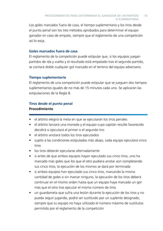 PROCEDIMIENTOS PARA DETERMINAR EL GANADOR DE UN PARTIDO
O ELIMINATORIA

55

Los goles marcados fuera de casa, el tiempo suplementario y los tiros desde
el punto penal son los tres métodos aprobados para determinar el equipo
ganador en caso de empate, siempre que el reglamento de una competición
así lo exija.
Goles marcados fuera de casa
El reglamento de la competición puede estipular que, si los equipos juegan
partidos de ida y vuelta y el resultado está empatado tras el segundo partido,
se contará doble cualquier gol marcado en el terreno del equipo adversario.
Tiempo suplementario
El reglamento de una competición puede estipular que se jueguen dos tiempos
suplementarios iguales de no más de 15 minutos cada uno. Se aplicarán las
estipulaciones de la Regla 8.
Tiros desde el punto penal
Procedimiento
•
•
•
•
•
•

•

•

el árbitro elegirá la meta en que se ejecutarán los tiros penales
el árbitro lanzará una moneda y el equipo cuyo capitán resulte favorecido
decidirá si ejecutará el primer o el segundo tiro
el árbitro anotará todos los tiros ejecutados
sujeto a las condiciones estipuladas más abajo, cada equipo ejecutará cinco
tiros
los tiros deberán ejecutarse alternadamente
si antes de que ambos equipos hayan ejecutado sus cinco tiros, uno ha
marcado más goles que los que el otro pudiera anotar aún completando
sus cinco tiros, la ejecución de los mismos se dará por terminada
si ambos equipos han ejecutado sus cinco tiros, marcando la misma
cantidad de goles o sin marcar ninguno, la ejecución de los tiros deberá
continuar en el mismo orden hasta que un equipo haya marcado un gol
más que el otro tras ejecutar el mismo número de tiros
un guardameta que sufra una lesión durante la ejecución de los tiros y no
pueda seguir jugando, podrá ser sustituido por un suplente designado,
siempre que su equipo no haya utilizado el número máximo de sustitutos
permitido por el reglamento de la competición

 