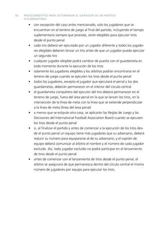 56

PROCEDIMIENTOS PARA DETERMINAR EL GANADOR DE UN PARTIDO
O ELIMINATORIA

•

•

•
•
•
•

•

•

•

con excepción del caso antes mencionado, solo los jugadores que se
encuentran en el terreno de juego al ﬁnal del partido, incluyendo el tiempo
suplementario siempre que proceda, serán elegibles para ejecutar tiros
desde el punto penal
cada tiro deberá ser ejecutado por un jugador diferente y todos los jugadores elegibles deberán lanzar un tiro antes de que un jugador pueda ejecutar
un segundo tiro
cualquier jugador elegible podrá cambiar de puesto con el guardameta en
todo momento durante la ejecución de los tiros
solamente los jugadores elegibles y los árbitros podrán encontrarse en el
terreno de juego cuando se ejecuten los tiros desde el punto penal
todos los jugadores, excepto el jugador que ejecutará el penal y los dos
guardametas, deberán permanecer en el interior del círculo central
el guardameta compañero del ejecutor del tiro deberá permanecer en el
terreno de juego, fuera del área penal en la que se lancen los tiros, en la
intersección de la línea de meta con la línea que se extiende perpendicular
a la línea de meta (línea del área penal)
a menos que se estipule otra cosa, se aplicarán las Reglas de Juego y las
Decisiones del International Football Association Board cuando se ejecuten
los tiros desde el punto penal
si, al ﬁnalizar el partido y antes de comenzar a la ejecución de los tiros desde el punto penal un equipo tiene más jugadores que su adversario, deberá
reducir su número para equipararse al de su adversario, y el capitán de
equipo deberá comunicar al árbitro el nombre y el número de cada jugador
excluido. Así, todo jugador excluido no podrá participar en el lanzamiento
de tiros desde el punto penal.
antes de comenzar con el lanzamiento de tiros desde el punto penal, el
árbitro se asegurará de que permanezca dentro del círculo central el mismo
número de jugadores por equipo para ejecutar los tiros.

 