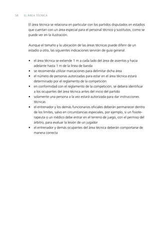 58

EL ÁREA TÉCNICA

El área técnica se relaciona en particular con los partidos disputados en estadios
que cuentan con un área especial para el personal técnico y sustitutos, como se
puede ver en la ilustración.
Aunque el tamaño y la ubicación de las áreas técnicas puede diferir de un
estadio a otro, las siguientes indicaciones servirán de guía general:
•
•
•
•
•
•

•

el área técnica se extiende 1 m a cada lado del área de asientos y hacia
adelante hasta 1 m de la línea de banda
se recomienda utilizar marcaciones para delimitar dicha área
el número de personas autorizadas para estar en el área técnica estará
determinado por el reglamento de la competición
en conformidad con el reglamento de la competición, se deberá identiﬁcar
a los ocupantes del área técnica antes del inicio del partido
solamente una persona a la vez estará autorizada para dar instrucciones
técnicas
el entrenador y los demás funcionarios oﬁciales deberán permanecer dentro
de los límites, salvo en circunstancias especiales, por ejemplo, si un ﬁsioterapeuta o un médico debe entrar en el terreno de juego, con el permiso del
árbitro, para evaluar la lesión de un jugador
el entrenador y demás ocupantes del área técnica deberán comportarse de
manera correcta

 
