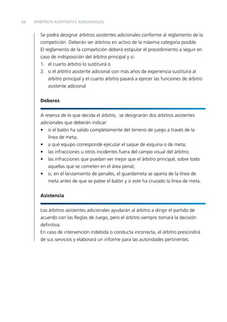 60

ÁRBITROS ASISTENTES ADICIONALES

Se podrá designar árbitros asistentes adicionales conforme al reglamento de la
competición. Deberán ser árbitros en activo de la máxima categoría posible.
El reglamento de la competición deberá estipular el procedimiento a seguir en
caso de indisposición del árbitro principal y si:
1. el cuarto árbitro lo sustituirá o
2. si el árbitro asistente adicional con más años de experiencia sustituirá al
árbitro principal y el cuarto árbitro pasará a ejercer las funciones de árbitro
asistente adicional
Deberes
A reserva de lo que decida el árbitro, se designarán dos árbitros asistentes
adicionales que deberán indicar:
• si el balón ha salido completamente del terreno de juego a través de la
línea de meta;
• a qué equipo corresponde ejecutar el saque de esquina o de meta;
• las infracciones u otros incidentes fuera del campo visual del árbitro;
• las infracciones que puedan ver mejor que el árbitro principal, sobre todo
aquellas que se cometen en el área penal;
• si, en el lanzamiento de penales, el guardameta se aparta de la línea de
meta antes de que se patee el balón y si este ha cruzado la línea de meta.
Asistencia
Los árbitros asistentes adicionales ayudarán al árbitro a dirigir el partido de
acuerdo con las Reglas de Juego, pero el árbitro siempre tomará la decisión
deﬁnitiva.
En caso de intervención indebida o conducta incorrecta, el árbitro prescindirá
de sus servicios y elaborará un informe para las autoridades pertinentes.

 