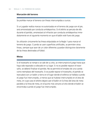 62

REGLA 1 – EL TERRENO DE JUEGO

Marcación del terreno
Se prohíbe marcar el terreno con líneas interrumpidas o surcos.
Si un jugador realiza marcas no autorizadas en el terreno de juego con el pie,
será amonestado por conducta antideportiva. Si el árbitro se percata de ello
durante el partido, amonestará al infractor por conducta antideportiva inmediatamente en el siguiente momento en que el balón esté fuera de juego.
Se utilizarán únicamente las líneas estipuladas en la Regla 1 para marcar el
terreno de juego. Cuando se usen superﬁcies artiﬁciales, se permiten otras
líneas, siempre que sean de un color diferente y puedan distinguirse claramente
de las líneas destinadas al fútbol.
Metas
Si el travesaño se rompe o se sale de su sitio, se interrumpirá el juego hasta que
haya sido reparado o colocado en su lugar. Si no es posible reparar el travesaño, se deberá ﬁnalizar el partido. No se permitirá el empleo de una cuerda
como reemplazo del travesaño. Si se puede reparar el travesaño, el partido se
reanudará con un balón a tierra en el lugar donde el esférico se hallaba cuando
el juego fue interrumpido, a menos que se hubiese interrumpido en el área de
meta, en cuyo caso el árbitro dejará caer el balón en la línea del área de meta
paralela a la línea de meta, en el punto más cercano al sitio donde el balón se
encontraba cuando el juego fue interrumpido.

 