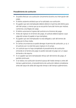 REGLA 3 – EL NÚMERO DE JUGADORES

65

Procedimiento de sustitución
•
•
•

•
•
•
•
•

•
•

Se podrá efectuar una sustitución únicamente durante una interrupción del
juego.
El árbitro asistente señalará que se ha solicitado una sustitución.
El jugador que será reemplazado deberá obtener el permiso del árbitro para
salir del campo, a menos que ya se encuentre fuera del mismo por motivos
conformes a las Reglas de Juego.
El árbitro autorizará el ingreso del sustituto en el terreno de juego.
Antes de ingresar en el terreno de juego, el sustituto deberá esperar a que
salga del campo el jugador al que reemplaza.
El jugador que será reemplazado no está obligado a salir del terreno de
juego por la línea media.
En ciertas circunstancias se podrá denegar el permiso de sustitución, p. ej. si
el sustituto aún no está listo para ingresar en el campo.
Un sustituto que no haya completado el procedimiento de sustitución
entrando en el terreno de juego no podrá reanudar el juego con un saque
de banda o de esquina.
Si un jugador que será reemplazado rehúsa salir del terreno de juego, el
partido continuará.
Si se realiza una sustitución durante la pausa del medio tiempo o antes del
tiempo suplementario, el procedimiento de sustitución deberá completarse
antes del saque de salida del segundo tiempo o del tiempo suplementario.

 