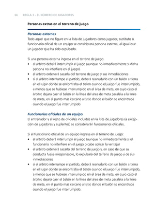 66

REGLA 3 – EL NÚMERO DE JUGADORES

Personas extras en el terreno de juego
Personas externas
Todo aquel que no ﬁgure en la lista de jugadores como jugador, sustituto o
funcionario oﬁcial de un equipo se considerará persona externa, al igual que
un jugador que ha sido expulsado.
Si una persona externa ingresa en el terreno de juego:
• el árbitro deberá interrumpir el juego (aunque no inmediatamente si dicha
persona no interﬁere en el juego)
• el árbitro ordenará sacarla del terreno de juego y sus inmediaciones
• si el árbitro interrumpe el partido, deberá reanudarlo con un balón a tierra
en el lugar donde se encontraba el balón cuando el juego fue interrumpido,
a menos que se hubiese interrumpido en el área de meta, en cuyo caso el
árbitro dejará caer el balón en la línea del área de meta paralela a la línea
de meta, en el punto más cercano al sitio donde el balón se encontraba
cuando el juego fue interrumpido
Funcionarios oﬁciales de un equipo
El entrenador y el resto de oﬁciales incluidos en la lista de jugadores (a excepción de jugadores y suplentes) se considerarán funcionarios oﬁciales.
Si el funcionario oﬁcial de un equipo ingresa en el terreno de juego:
• el árbitro deberá interrumpir el juego (aunque no inmediatamente si el
funcionario no interﬁere en el juego o cabe aplicar la ventaja)
• el árbitro ordenará sacarlo del terreno de juego y, en caso de que su
conducta fuese irresponsable, lo expulsará del terreno de juego y de sus
inmediaciones
• si el árbitro interrumpe el partido, deberá reanudarlo con un balón a tierra
en el lugar donde se encontraba el balón cuando el juego fue interrumpido,
a menos que se hubiese interrumpido en el área de meta, en cuyo caso el
árbitro dejará caer el balón en la línea del área de meta paralela a la línea
de meta, en el punto más cercano al sitio donde el balón se encontraba
cuando el juego fue interrumpido.

 
