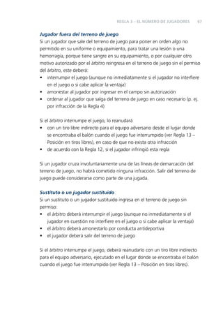 REGLA 3 – EL NÚMERO DE JUGADORES

67

Jugador fuera del terreno de juego
Si un jugador que sale del terreno de juego para poner en orden algo no
permitido en su uniforme o equipamiento, para tratar una lesión o una
hemorragia, porque tiene sangre en su equipamiento, o por cualquier otro
motivo autorizado por el árbitro reingresa en el terreno de juego sin el permiso
del árbitro, este deberá:
• interrumpir el juego (aunque no inmediatamente si el jugador no interﬁere
en el juego o si cabe aplicar la ventaja)
• amonestar al jugador por ingresar en el campo sin autorización
• ordenar al jugador que salga del terreno de juego en caso necesario (p. ej.
por infracción de la Regla 4)
Si el árbitro interrumpe el juego, lo reanudará
• con un tiro libre indirecto para el equipo adversario desde el lugar donde
se encontraba el balón cuando el juego fue interrumpido (ver Regla 13 –
Posición en tiros libres), en caso de que no exista otra infracción
• de acuerdo con la Regla 12, si el jugador infringió esta regla
Si un jugador cruza involuntariamente una de las líneas de demarcación del
terreno de juego, no habrá cometido ninguna infracción. Salir del terreno de
juego puede considerarse como parte de una jugada.
Sustituto o un jugador sustituido
Si un sustituto o un jugador sustituido ingresa en el terreno de juego sin
permiso:
• el árbitro deberá interrumpir el juego (aunque no inmediatamente si el
jugador en cuestión no interﬁere en el juego o si cabe aplicar la ventaja)
• el árbitro deberá amonestarlo por conducta antideportiva
• el jugador deberá salir del terreno de juego
Si el árbitro interrumpe el juego, deberá reanudarlo con un tiro libre indirecto
para el equipo adversario, ejecutado en el lugar donde se encontraba el balón
cuando el juego fue interrumpido (ver Regla 13 – Posición en tiros libres).

 