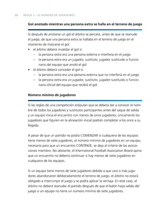 68

REGLA 3 – EL NÚMERO DE JUGADORES

Gol anotado mientras una persona extra se halla en el terreno de juego
Si después de anotarse un gol el árbitro se percata, antes de que se reanude
el juego, de que una persona extra se hallaba en el terreno de juego en el
momento de marcarse el gol:
• el árbitro deberá invalidar el gol si:
– la persona extra era una persona externa e interfería en el juego
– la persona extra era un jugador, sustituto, jugador sustituido o funcionario del equipo que anotó el gol
• el árbitro deberá conceder el gol si:
– la persona extra era una persona externa que no interfería en el juego
– la persona extra era un jugador, sustituto, jugador sustituido o funcionario oﬁcial del equipo que recibió el gol.
Número mínimo de jugadores
Si las reglas de una competición estipulan que se deberá dar a conocer el nombre de todos los jugadores y sustitutos participantes antes del saque de salida
y un equipo inicia el encuentro con menos de once jugadores, únicamente los
jugadores que ﬁguren en la alineación inicial podrán completar a los once a su
llegada.
A pesar de que un partido no podrá COMENZAR si cualquiera de los equipos
tiene menos de siete jugadores, el número mínimo de jugadores en un equipo,
necesario para que un encuentro CONTINÚE, se deja al criterio de las asociaciones miembro. No obstante, el International Football Association Board opina
que un encuentro no debería continuar si hay menos de siete jugadores en
cualquiera de los equipos.
Si un equipo tiene menos de siete jugadores debido a que uno o más jugadores abandonaron deliberadamente el terreno de juego, el árbitro no estará
obligado a interrumpir el juego y se podrá aplicar la ventaja. En este caso, el
árbitro no deberá reanudar el partido después de que el balón haya salido del
juego si un equipo no tiene un número mínimo de siete jugadores.

 