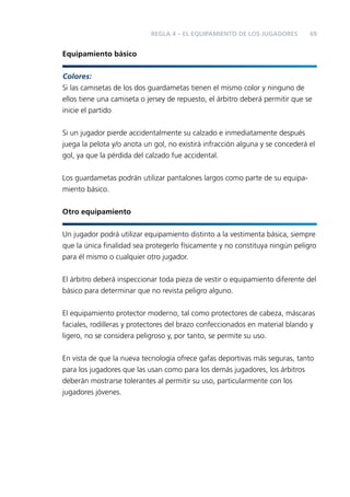 REGLA 4 – EL EQUIPAMIENTO DE LOS JUGADORES

69

Equipamiento básico
Colores:
Si las camisetas de los dos guardametas tienen el mismo color y ninguno de
ellos tiene una camiseta o jersey de repuesto, el árbitro deberá permitir que se
inicie el partido
Si un jugador pierde accidentalmente su calzado e inmediatamente después
juega la pelota y/o anota un gol, no existirá infracción alguna y se concederá el
gol, ya que la pérdida del calzado fue accidental.
Los guardametas podrán utilizar pantalones largos como parte de su equipamiento básico.
Otro equipamiento
Un jugador podrá utilizar equipamiento distinto a la vestimenta básica, siempre
que la única ﬁnalidad sea protegerlo físicamente y no constituya ningún peligro
para él mismo o cualquier otro jugador.
El árbitro deberá inspeccionar toda pieza de vestir o equipamiento diferente del
básico para determinar que no revista peligro alguno.
El equipamiento protector moderno, tal como protectores de cabeza, máscaras
faciales, rodilleras y protectores del brazo confeccionados en material blando y
ligero, no se considera peligroso y, por tanto, se permite su uso.
En vista de que la nueva tecnología ofrece gafas deportivas más seguras, tanto
para los jugadores que las usan como para los demás jugadores, los árbitros
deberán mostrarse tolerantes al permitir su uso, particularmente con los
jugadores jóvenes.

 