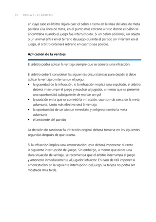 72

REGLA 5 – EL ÁRBITRO

en cuyo caso el árbitro dejará caer el balón a tierra en la línea del área de meta
paralela a la línea de meta, en el punto más cercano al sitio donde el balón se
encontraba cuando el juego fue interrumpido. Si un balón adicional, un objeto
o un animal entra en el terreno de juego durante el partido sin interferir en el
juego, el árbitro ordenará retirarlo en cuanto sea posible.
Aplicación de la ventaja
El árbitro podrá aplicar la ventaja siempre que se cometa una infracción.
El árbitro deberá considerar las siguientes circunstancias para decidir si debe
aplicar la ventaja o interrumpir el juego:
• la gravedad de la infracción; si la infracción implica una expulsión, el árbitro
deberá interrumpir el juego y expulsar al jugador, a menos que se presente
una oportunidad subsiguiente de marcar un gol
• la posición en la que se cometió la infracción: cuanto más cerca de la meta
adversaria, tanto más efectiva será la ventaja
• la oportunidad de un ataque inmediato y peligroso contra la meta
adversaria
• el ambiente del partido
La decisión de sancionar la infracción original deberá tomarse en los siguientes
segundos después de que ocurra.
Si la infracción implica una amonestación, esta deberá imponerse durante
la siguiente interrupción del juego. Sin embargo, a menos que exista una
clara situación de ventaja, se recomienda que el árbitro interrumpa el juego
y amoneste inmediatamente al jugador infractor. En caso de NO imponer la
amonestación en la siguiente interrupción del juego, la tarjeta no podrá ser
mostrada más tarde.

 