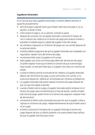 REGLA 5 – EL ÁRBITRO

73

Jugadores lesionados
En el caso de que haya jugadores lesionados, el árbitro deberá atenerse al
siguiente procedimiento:
• permitirá seguir jugando hasta que el balón esté fuera de juego si, en su
opinión, la lesión es leve
• interrumpirá el juego si, en su opinión, la lesión es grave
• después de consultar con el jugador lesionado, autorizará el ingreso de
uno o máximo dos médicos en el terreno de juego para evaluar la lesión y
proceder al traslado seguro y rápido del jugador fuera del campo
• los camilleros ingresarán en el terreno de juego con una camilla después de
la señal del árbitro
• el árbitro deberá asegurarse de que el jugador lesionado sea trasladado con
seguridad y rapidez fuera del terreno de juego
• no está permitido tratar al jugador en el campo
• todo jugador que sufra una hemorragia debe salir del terreno de juego;
no podrá regresar hasta que el árbitro se cerciore de que la hemorragia
haya cesado; no está permitido que un jugador vista ropa con manchas de
sangre
• cuando el árbitro autorice la entrada de los médicos, el jugador lesionado
deberá salir del terreno de juego, ya sea caminando o en camilla; si no
acata esta disposición, deberá ser amonestado por conducta antideportiva
• un jugador lesionado solo podrá regresar al terreno de juego después de
que se haya reanudado el partido
• cuando el balón esté en juego, el jugador lesionado podrá reingresar en el
terreno de juego, pero únicamente por la línea de banda; cuando el balón
esté fuera de juego, podrá entrar en el terreno de juego por cualquier línea
de demarcación
• únicamente el árbitro está autorizado para permitir que el jugador vuelva a
ingresar en el terreno de juego, independientemente de que el balón esté o
no en juego
• el árbitro autorizará el reingreso de un jugador lesionado al terreno de
juego después de que un árbitro asistente o el cuarto árbitro haya veriﬁcado que el jugador está listo para entrar

 