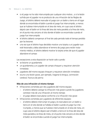 74

REGLA 5 – EL ÁRBITRO

•

•
•

si el juego no ha sido interrumpido por cualquier otro motivo , o si la lesión
sufrida por el jugador no es producto de una infracción de las Reglas de
Juego, el árbitro deberá reanudar el juego con un balón a tierra en el lugar
donde se encontraba el balón cuando el juego fue interrumpido, a menos
que se hubiese interrumpido en el área de meta, en cuyo caso el árbitro
dejará caer el balón en la línea del área de meta paralela a la línea de meta,
en el punto más cercano al sitio donde el balón se encontraba cuando el
juego fue interrumpido
el árbitro deberá compensar al ﬁnal de cada periodo todo el tiempo perdido
por las lesiones
una vez que el árbitro haya decidido mostrar una tarjeta a un jugador que
esté lesionado y deba abandonar el terreno de juego para recibir tratamiento médico, el árbitro deberá mostrar la tarjeta antes de que el jugador
abandone el campo

Las excepciones a esta disposición se harán solo cuando:
• se lesione un guardameta
• un guardameta y un jugador de campo choquen y requieran atención
inmediata
• jugadores del mismo equipo choquen y requieran atención inmediata
• ocurra una lesión grave, por ejemplo, tragarse la lengua, conmoción
cerebral, fractura de pierna
Más de una infracción al mismo tiempo
• Infracciones cometidas por dos jugadores del mismo equipo:
– el árbitro deberá castigar la infracción más grave cuando los jugadores
cometan más de una infracción al mismo tiempo
– el juego deberá reanudarse conforme a la infracción más grave
• Infracciones cometidas por jugadores de diferentes equipos:
– el árbitro deberá interrumpir el juego y lo reanudará con un balón a
tierra en el sitio donde se hallaba el balón cuando el juego fue interrumpido, a menos que se hubiese interrumpido en el área de meta, en
cuyo caso el árbitro dejará caer el balón a tierra en la línea del área de
meta paralela a la línea de meta, en el punto más cercano al sitio donde
el balón se encontraba cuando el juego fue interrumpido.

 