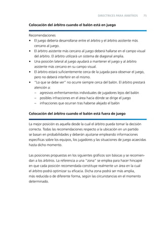 DIRECTRICES PARA ÁRBITROS

75

Colocación del árbitro cuando el balón está en juego
Recomendaciones
• El juego debería desarrollarse entre el árbitro y el árbitro asistente más
cercano al juego.
• El árbitro asistente más cercano al juego deberá hallarse en el campo visual
del árbitro. El árbitro utilizará un sistema de diagonal amplia.
• Una posición lateral al juego ayudará a mantener el juego y al árbitro
asistente más cercano en su campo visual.
• El árbitro estará suﬁcientemente cerca de la jugada para observar el juego,
pero no deberá interferir en el mismo.
• “Lo que se debe ver” no ocurre siempre cerca del balón. El árbitro prestará
atención a:
– agresivos enfrentamientos individuales de jugadores lejos del balón
– posibles infracciones en el área hacia dónde se dirige el juego
– infracciones que ocurran tras haberse alejado el balón
Colocación del árbitro cuando el balón está fuera de juego
La mejor posición es aquella desde la cual el árbitro pueda tomar la decisión
correcta. Todas las recomendaciones respecto a la ubicación en un partido
se basan en probabilidades y deberán ajustarse empleando informaciones
especíﬁcas sobre los equipos, los jugadores y las situaciones de juego acaecidas
hasta dicho momento.
Las posiciones propuestas en los siguientes gráﬁcos son básicas y se recomiendan a los árbitros. La referencia a una “zona” se emplea para hacer hincapié
en que cada posición recomendada constituye realmente un área en la cual
el árbitro podrá optimizar su eﬁcacia. Dicha zona podrá ser más amplia,
más reducida o de diferente forma, según las circunstancias en el momento
determinado.

 