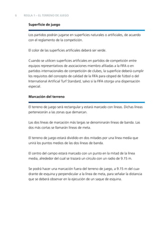 6

REGLA 1 – EL TERRENO DE JUEGO

Superﬁcie de juego
Los partidos podrán jugarse en superﬁcies naturales o artiﬁciales, de acuerdo
con el reglamento de la competición.
El color de las superﬁcies artiﬁciales deberá ser verde.
Cuando se utilicen superﬁcies artiﬁciales en partidos de competición entre
equipos representativos de asociaciones miembro aﬁliadas a la FIFA o en
partidos internacionales de competición de clubes, la superﬁcie deberá cumplir
los requisitos del concepto de calidad de la FIFA para césped de fútbol o del
International Artiﬁcial Turf Standard, salvo si la FIFA otorga una dispensación
especial.
Marcación del terreno
El terreno de juego será rectangular y estará marcado con líneas. Dichas líneas
pertenecerán a las zonas que demarcan.
Las dos líneas de marcación más largas se denominarán líneas de banda. Las
dos más cortas se llamarán líneas de meta.
El terreno de juego estará dividido en dos mitades por una línea media que
unirá los puntos medios de las dos líneas de banda.
El centro del campo estará marcado con un punto en la mitad de la línea
media, alrededor del cual se trazará un círculo con un radio de 9.15 m.
Se podrá hacer una marcación fuera del terreno de juego, a 9.15 m del cuadrante de esquina y perpendicular a la línea de meta, para señalar la distancia
que se deberá observar en la ejecución de un saque de esquina.

 