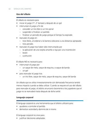 82

SEÑALES DEL ÁRBITRO

Uso del silbato
El silbato es necesario para
•
•

•

•

iniciar el juego (1er, 2º tiempo) y después de un gol
interrumpir el juego a ﬁn de
– conceder un tiro libre o un tiro penal
– suspender o ﬁnalizar un partido
– ﬁnalizar un periodo de juego porque el tiempo ha expirado
reanudar el juego en:
– tiros libres, al ordenar a la barrera colocarse a una distancia apropiada
– tiros penales
reanudar el juego tras haber sido interrumpido por
– la aplicación de una tarjeta amarilla o roja por una incorrección
– lesión
– sustitución

El silbato NO es necesario para
• interrumpir el juego por
– un saque de meta, saque de esquina, o saque de banda
– un gol
• para reanudar el juego tras
– un tiro libre, saque de meta, saque de esquina, saque de banda
Un silbato que se utilice innecesariamente con demasiada frecuencia tendrá
menos impacto cuando se deba utilizar. Cuando se requiera el uso del silbato
para reanudar el juego, el árbitro anunciará claramente a los jugadores que el
juego no se reanudará hasta después de dicha señal.
Lenguaje corporal
El lenguaje corporal es una herramienta que el árbitro utilizará para:
• ayudarse a controlar el partido
• demostrar autoridad y dominio de sí mismo
El lenguaje corporal no sirve para:
• justiﬁcar decisiones adoptadas

 