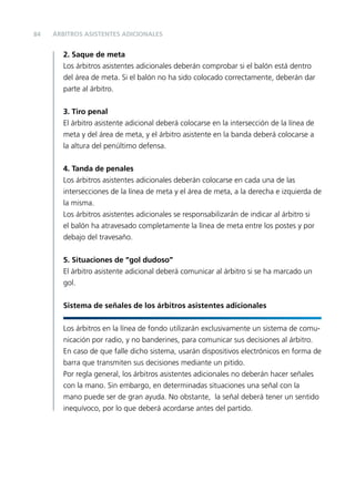 84

ÁRBITROS ASISTENTES ADICIONALES

2. Saque de meta
Los árbitros asistentes adicionales deberán comprobar si el balón está dentro
del área de meta. Si el balón no ha sido colocado correctamente, deberán dar
parte al árbitro.
3. Tiro penal
El árbitro asistente adicional deberá colocarse en la intersección de la línea de
meta y del área de meta, y el árbitro asistente en la banda deberá colocarse a
la altura del penúltimo defensa.
4. Tanda de penales
Los árbitros asistentes adicionales deberán colocarse en cada una de las
intersecciones de la línea de meta y el área de meta, a la derecha e izquierda de
la misma.
Los árbitros asistentes adicionales se responsabilizarán de indicar al árbitro si
el balón ha atravesado completamente la línea de meta entre los postes y por
debajo del travesaño.
5. Situaciones de “gol dudoso”
El árbitro asistente adicional deberá comunicar al árbitro si se ha marcado un
gol.
Sistema de señales de los árbitros asistentes adicionales
Los árbitros en la línea de fondo utilizarán exclusivamente un sistema de comunicación por radio, y no banderines, para comunicar sus decisiones al árbitro.
En caso de que falle dicho sistema, usarán dispositivos electrónicos en forma de
barra que transmiten sus decisiones mediante un pitido.
Por regla general, los árbitros asistentes adicionales no deberán hacer señales
con la mano. Sin embargo, en determinadas situaciones una señal con la
mano puede ser de gran ayuda. No obstante, la señal deberá tener un sentido
inequívoco, por lo que deberá acordarse antes del partido.

 