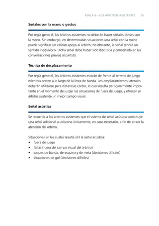 REGLA 6 – LOS ÁRBITROS ASISTENTES

95

Señales con la mano o gestos
Por regla general, los árbitros asistentes no deberán hacer señales obvias con
la mano. Sin embargo, en determinadas situaciones una señal con la mano
puede signiﬁcar un valioso apoyo al árbitro; no obstante, la señal tendrá un
sentido inequívoco. Dicha señal debe haber sido discutida y concertada en las
conversaciones previas al partido.
Técnica de desplazamiento
Por regla general, los árbitros asistentes estarán de frente al terreno de juego
mientras corren a lo largo de la línea de banda. Los desplazamientos laterales
deberán utilizarse para distancias cortas, lo cual resulta particularmente importante en el momento de juzgar las situaciones de fuera de juego, y ofrecen al
árbitro asistente un mejor campo visual.
Señal acústica
Se recuerda a los árbitros asistentes que el sistema de señal acústica constituye
una señal adicional a utilizarse únicamente, en caso necesario, a ﬁn de atraer la
atención del árbitro.
Situaciones en las cuales resulta útil la señal acústica:
• fuera de juego
• faltas (fuera del campo visual del árbitro)
• saques de banda, de esquina y de meta (decisiones difíciles)
• situaciones de gol (decisiones difíciles)

 