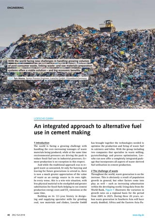 www.zkg.de48    ZKG 1-2 2018
has brought together the technologies needed to
optimise the production and ﬁring of waste fuel
in calciners and kilns. With the group including
two companies that specialise in waste milling,
pyrotechnology and process optimisation, Loe-
sche can now offer a completely integrated pack-
age that incorporates all aspects of waste-derived
fuel utilisation in cement production.
2 The challenge of waste
Throughout the world, waste generation is on the
increase. This is obviously a result of population
growth in general, but other factors come into
play as well – such as increasing urbanisation
within the developing world. Using data from the
World Bank, Figure 1 illustrates the variation in
growth rates on a regional basis for the period
from 2005 to 2025. During these 20 years, ur-
ban waste generation in Southern Asia will have
nearly doubled; Africa and the Eastern Asia-Pa-
1 Introduction
The world is facing a growing challenge with
handling the ever-increasing tonnages of waste
materials being produced, while at the same time
environmental pressures are driving the push to
reduce fossil fuel use in industrial processes. Ce-
ment production is no exception in this respect.
And while the traditional approach was to re-
gard waste as unwanted, ﬁt only for burying and
leaving for future generations to attend to, there
is now a much greater appreciation of the value
of waste as an energy source in its own right.
In every sense, this is a win-win situation, with
less physical material to be stockpiled and greater
substitution for fossil fuels helping to cut cement
production energy costs and CO2
emissions at the
same time.
Building on its 111-year history in design-
ing and supplying specialist mills for grinding
coal, raw materials and clinker, Loesche GmbH
LOESCHE GMBH
An integrated approach to alternative fuel
use in cement making
With the world facing new challenges in handling growing volumes
of post-consumer waste, linking waste- and raw materials-preparation
systems offers a viable solution – and big economic beneﬁts. 
TEXT Taís Mazza, Senior Process Engineer, Loesche GmbH, Düsseldorf/Germany
Loesche
ENGINEERING
 
