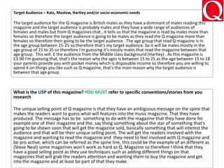 Target Audience – Katz, Maslow, Hartley and/or socio-economic needs
The target audience for the Q magazine is British males as they have a dominant of males reading this
magazine and the target audience is probably males and they have a wide range of audiences of
females and males but from Q magazines chat , it tells us that the magazine is read by males more than
females so therefore the target audience is going to be males as they read the Q magazine more than
females so therefore their going to be the target audience . The age group that read Q magazine is In
the age group between 15-25 so therefore that's my target audience. So it will be males mostly in the
age group of 15 to 25 so therefore I'm guessing it's mostly males that read the magazine between that
age group. This will. E the audience from the Middle class background (Hartley) . As this magazine is
£3.90 I'm guessing that, that's the reason why the ages is between 15 to 25 as the age between 15 to 18
your parents provide you with pocket money which is disposable income so therefore you are willing to
spend it on things you like such as Q magazine, that's the main reason why the target audience is
between that age group.
What is the USP of this magazine? YOU MUST refer to specific conventions/stories from you
research
The unique selling point of Q magazine is that they have an ambiguous message on the spine that
makes the readers want to guess what will features into the music magazine. That they have
produced. The message has to be something to do with the magazine that they have done for
example one of their magazine and the, say thing something about the star of something that's
going to be shown soon that will get the magazine sold, basically something that will interest the
audience and that will be their unique selling point. The will get the readers involved with the
magazine and wanting to read the magazine and they need to feel involved with Q magazine and
be pro active, which can be referred as the spine line, this could be the example of an different as
(Steve Neal) some magazines won't work as hard as Q. Magazine so therefore I think that they
have a good selling point as they use techniques such as adding different things on that
magazines that will grab the readers attention and wanting them to buy the magazine and get
into the magazine and at least be part of that they make.
 