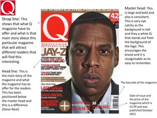 Master head: This
is large and bold and
also is consistent.
This is very eye
catchy as the
background is red
and they a white Q
that stands out from
the background of
the logo. This
encourages the
brand and it is
recognisable as its
easy to remember.
Strap line: This
shows that what Q
magazine have to
offer and what is that
main story about this
particular magazine
that will attract
different readers that
will find this
interesting.
Head line: This is
the main story of the
magazine and what
the magazine has to
offer for the readers.
This has been
positioned below
the master head and
this is a difference
(Steve Neal)
The barcode of the magazine
Date of issue and
the price of the
magazine which is
£3.99 and was
published October
2012
 