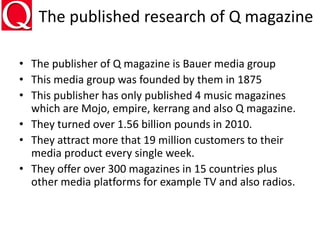 The published research of Q magazine
• The publisher of Q magazine is Bauer media group
• This media group was founded by them in 1875
• This publisher has only published 4 music magazines
which are Mojo, empire, kerrang and also Q magazine.
• They turned over 1.56 billion pounds in 2010.
• They attract more that 19 million customers to their
media product every single week.
• They offer over 300 magazines in 15 countries plus
other media platforms for example TV and also radios.
 