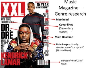 Music
Magazine –
Genre research
Masthead
Main Headline
Cover lines
(Secondary
stories)
Main Image – Usually
denotes some ‘star appeal’
(Richard Dyer)
Barcode/Price/Date/
Issue
 