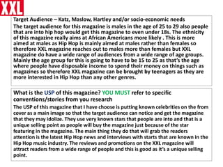 Target Audience – Katz, Maslow, Hartley and/or socio-economic needs
The target audience for this magazine is males in the age of 25 to 29 also people
that are into hip hop would get this magazine to even under 18s. The ethnicity
of this magazine really aims at African Americans more likely . This is more
aimed at males as Hip Hop is mainly aimed at males rather than females so
therefore XXL magazine reaches out to males more than females but XXL
magazine do have a wide range of audiences from a wide range of age groups.
Mainly the age group for this is going to have to be 15 to 25 as that’s the age
where people have disposable income to spend their money on things such as
magazines so therefore XXL magazine can be brought by teenagers as they are
more interested in Hip Hop than any other genres.
What is the USP of this magazine? YOU MUST refer to specific
conventions/stories from you research
The USP of this magazine that I have choose is putting known celebrities on the from
cover as a main image so that the target audience can notice and get the magazine
that they may idolize. They use very known stars that people are into and that is a
unique selling point as people will buy the magazine just because of the star
featuring in the magazine. The main thing they do that will grab the readers
attention is the latest Hip Hop news and interviews with starts that are known in the
Hip Hop music industry. The reviews and promotions on the XXL magazine will
attract readers from a wide range of people and this is good as it’s a unique selling
point.
 