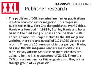 Publisher research
• The publisher of XXL magazine are harries publications
is a American consumer magazine. This magazine is
published in New York City that publishes over75 titles.
Harris was founded in 1985 by Stanley Harris and he as
been in the publishing business since the later 1950s.
There is a monthly unique victors to the XXL magazine
website, there are and overall of 1,014,085 victors per
month. There are 11 numbers of issues per year. Harley
has said the XXL magazine readers are middle class
men, mostly African American so therefore they are
going to be the in the age group of 21-25. There is a
78% of male readers for this magazine and they are in
the age group of 27 years old.
 