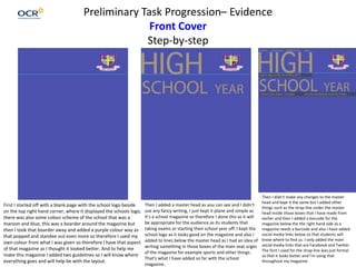 Preliminary Task Progression– Evidence
Front Cover
Step-by-step
First I started off with a blank page with the school logo beside
on the top right hand corner, where it displayed the schools logo,
there was also some colour scheme of the school that was a
maroon and blue, this was a boarder around the magazine but
then I took that boarder away and added a purple colour way as
that popped and standee out even more so therefore I used my
own colour from what I was given so therefore I have that aspect
of that magazine as I thought it looked better. And to help me
make this magazine I added two guidelines so I will know where
everything goes and will help be with the layout.
Then I added a master head as you can see and I didn't
use any fancy writing, I just kept it plane and simple as
it’s a school magazine so therefore I done this as it will
be appropriate for the audience as its students that
taking exams or starting their school year off. I kept the
school logo as it looks good on the magazine and also I
added to lines below the master head as I had an idea of
writing something in those boxes of the main seat urges
of the magazine for example sports and other things.
That's what I have added so far with the school
magazine.
Then I didn't make any changes to the master
head and kept it the same but I added other
things such as the strap line under the master
head inside those boxes that I have made from
earlier and then I added a barcode for the
magazine below the the right hand side as a
magazine needs a barcode and also I have added
social media links below so that students will
know where to find us. I only added the main
social media links that are Facebook and Twitter.
The font I used for the strap line was just formal
so that it looks better and I'm using that
throughout my magazine.
 