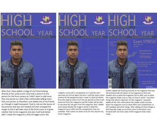 After that I have added a image of my friend looking
directly at the camera and I only took a picture of one
person for the front camera as I didn't want to add more
that one person as I didn't feel comfortable adding more
than one person so therefore I just added one of my friends
as I though it might look good. I had to rub out the excess of
the pictures that was not needed and then enlarged the
image so that it will take most of the front cover so it gives
a better feel to the magazine and also it will look better
after I made the magazine a little bit bigger and it did.
I added a circle with a competition on it and the text I
used was just formal again and also I used the same colour
scheme As the background but I make it a little bit darker
from the original colour from the bar ground so that it will
stand out from the magazine and the reader will be able
to see what he/ she gets from the magazine. Also I added
some boxes beside the image to write in what the
magazine has to offer and the competitions that are
available. That's what I've done so far for this step for my
music magazine.
Finally I added the finishing touches to my magazine that was
the writing inside the boxes to my magazine so that was
needed such as what the magazine has to offer such as what
the magazine holds such as "tips on how to revise" and other
things that where important on the magazine. I basically
added all the main information the reader needs to know
about my magazine such as what offers and competitions as
still available and other things. After adding all these things in
that basically made up my front cover so therefore I was
finished with my front cover of the magazine that I have
made.
 