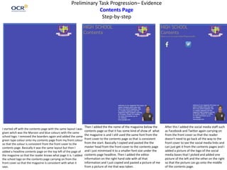 Preliminary Task Progression– Evidence
Contents Page
Step-by-step
I started off with the contents page with the same layout I was
given witch was the Maroon and blue colours with the same
school logo. I removed the boarders again and added the same
green type colour onto my contents page from my front colour
so that the colour is consistent from the front cover to the
contents page. Basically it was the same layout but then I
added a headline contents page on the top left of the page of
the magazine so that the reader knows what page it is. I added
the school logo on the contents page carrying on from the
front cover so that the magazine is consistent with what it
says.
Then I added the the name of the magazine below the
contents page so that it has some kind of show of what
the magazine is and I still used the same font from the
front cover to the contents page so that is consistent
from the start. Basically I copied and pasted the the
master head from the front cover to the contents page
and I just minimised it to a smaller font size under the
contents page headline. Then I added the editor
information on the right hand side with all that
information and I just copied and pasted a picture of me
from a picture of me that was taken.
After this I added the social media staff such
as Facebook and Twitter again carrying on
from the front cover so that the reader
doesn't need to go back all the way to the
front cover to see the social media links and
can just get it from the contents pages and I
added a picture of the logo of the social
media bases that I picked and added one
picture of the left and the other on the right
so that the picture can go onto the middle
of the contents page.
 