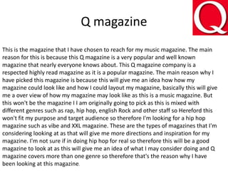 Q magazine
This is the magazine that I have chosen to reach for my music magazine. The main
reason for this is because this Q magazine is a very popular and well known
magazine that nearly everyone knows about. This Q magazine company is a
respected highly read magazine as it is a popular magazine. The main reason why I
have picked this magazine is because this will give me an idea how how my
magazine could look like and how I could layout my magazine, basically this will give
me a over view of how my magazine may look like as this is a music magazine. But
this won't be the magazine I I am originally going to pick as this is mixed with
different genres such as rap, hip hop, english Rock and other staff so Hereford this
won't fit my purpose and target audience so therefore I'm looking for a hip hop
magazine such as vibe and XXL magazine. These are the types of magazines that I'm
considering looking at as that will give me more directions and inspiration for my
magazine. I'm not sure if in doing hip hop for real so therefore this will be a good
magazine to look at as this will give me an idea of what I may consider doing and Q
magazine covers more than one genre so therefore that's the reason why I have
been looking at this magazine.
 