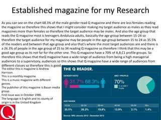 Established magazine for my Research
As you can see on the chart 68.3% of the male gender read Q magazine and there are less females reading
the magazine so therefore this shows that I might consider making my target audience as males as they read
magazines more than females so therefore the target audience may be males. And also the age group that
reads the Q magazine most is teenagers Andalusia adults, basically the age group between 15-24 so
therefore the target audience for my magazine may be people in the age group between 15 to 24 as 35.5%
of the readers and between that age group and also that's where the most target audiences are and there is
a 26.3% of people in the age group of 25 to 34 reading Q magazine so therefore I think that this may be a
good age group as its not far for the other one. This Q magazine have a 70% of A,B,C1 profile groups. So
therefore this shows that theQ magazine have a wide range of audience from being a high managerial
audiences to a supervisory, audiences so this shows that Q magazine have a wide range of audiences from
different classes so therefore this is good.
The editor this is magazine is Andrew
Harrison.
This is a monthly magazine.
This is a music magazine with different
genres.
The publisher of this magazine is Bauer media
group.
First issue was in October 1986.
The language is English and its county of
origin is in the United Kingdom
 