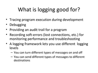 What is logging good for?
• Tracing program execution during development
• Debugging
• Providing an audit trail for a program
• Recording soft-errors (lost connections, etc.) for
monitoring performance and troubleshooting
• A logging framework lets you use different logging
levels
– You can turn different types of messages on and off
– You can send different types of messages to different
destinations
 