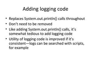 Adding logging code
• Replaces System.out.println() calls throughout
• Don’t need to be removed
• Like adding System.out.println() calls, it’s
somewhat tedious to add logging code
• Utility of logging code is improved if it’s
consistent—logs can be searched with scripts,
for example
 