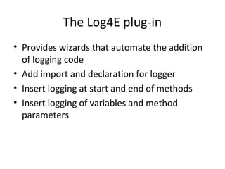 The Log4E plug-in
• Provides wizards that automate the addition
of logging code
• Add import and declaration for logger
• Insert logging at start and end of methods
• Insert logging of variables and method
parameters
 
