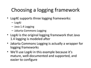 Choosing a logging framework
• Log4E supports three logging frameworks:
– Log4J
– Java 1.4 Logging
– Jakarta Commons Logging
• Log4J is the original logging framework that Java
1.4 logging is modeled after
• Jakarta Commons Logging is actually a wrapper for
logging frameworks
• We’ll use Log4J in this example because it’s
mature, well-documented and supported, and
easier to configure
 