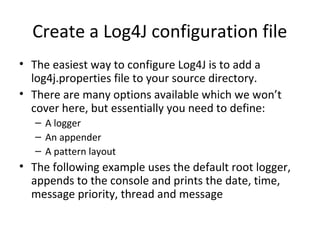 Create a Log4J configuration file
• The easiest way to configure Log4J is to add a
log4j.properties file to your source directory.
• There are many options available which we won’t
cover here, but essentially you need to define:
– A logger
– An appender
– A pattern layout
• The following example uses the default root logger,
appends to the console and prints the date, time,
message priority, thread and message
 