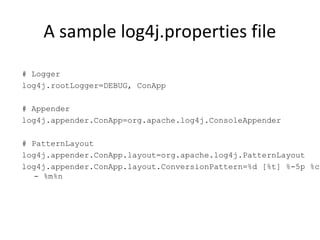 A sample log4j.properties file
# Logger
log4j.rootLogger=DEBUG, ConApp
# Appender
log4j.appender.ConApp=org.apache.log4j.ConsoleAppender
# PatternLayout
log4j.appender.ConApp.layout=org.apache.log4j.PatternLayout
log4j.appender.ConApp.layout.ConversionPattern=%d [%t] %-5p %c
- %m%n
 