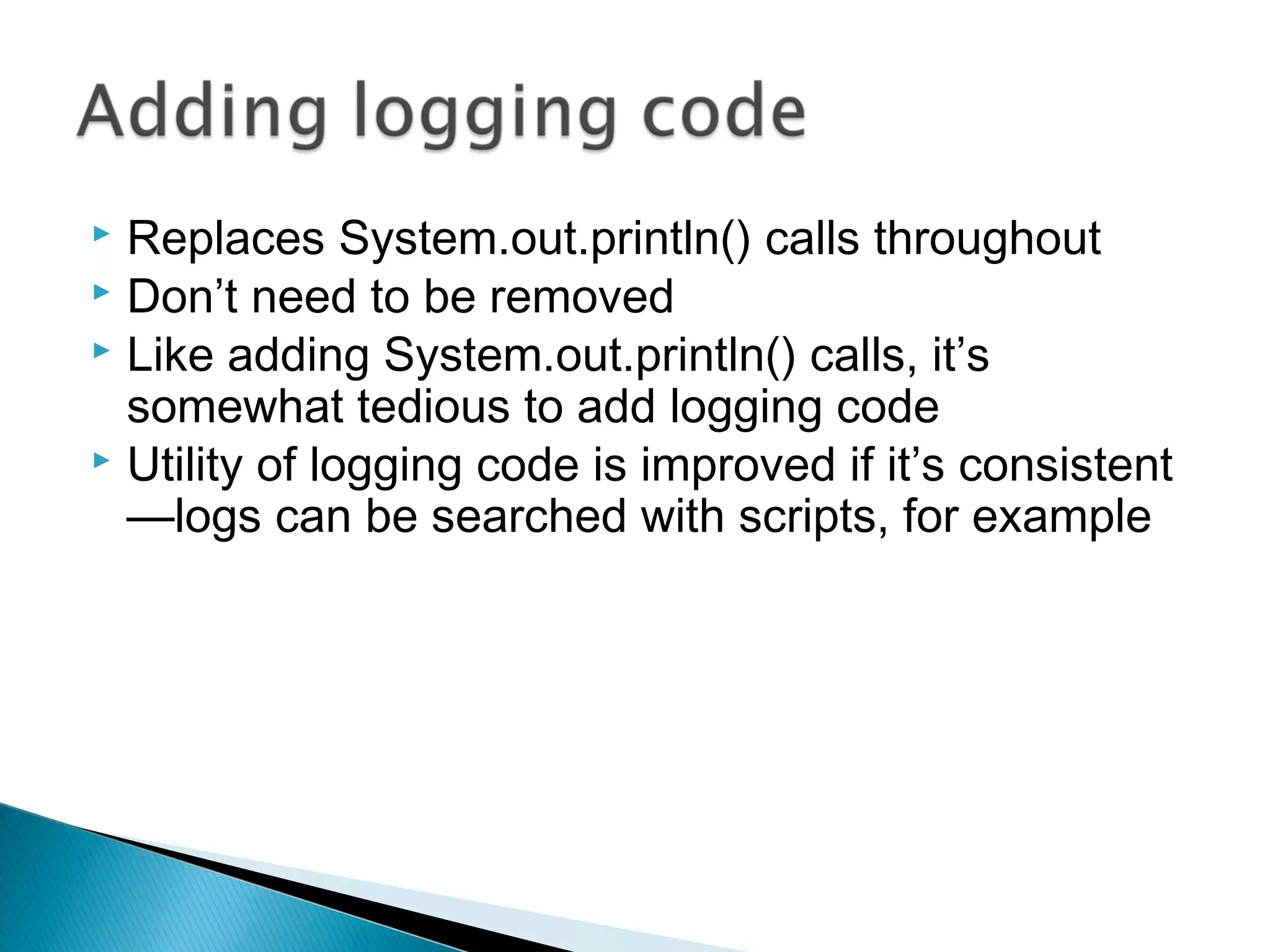  Replaces System.out.println() calls throughout
 Don’t need to be removed
 Like adding System.out.println() calls, it’s
somewhat tedious to add logging code
 Utility of logging code is improved if it’s consistent
—logs can be searched with scripts, for example
 