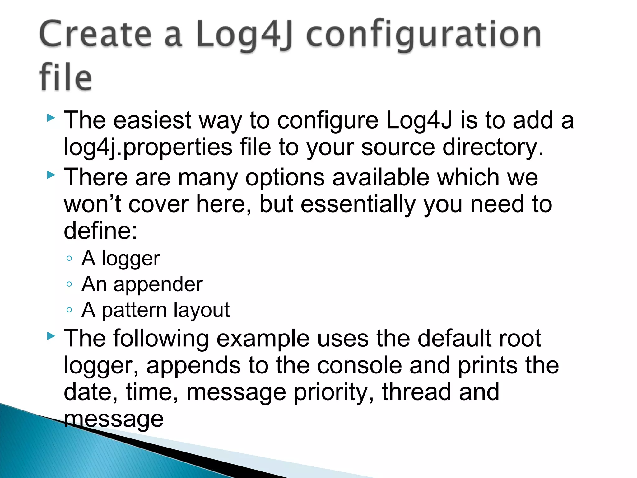  The easiest way to configure Log4J is to add a
log4j.properties file to your source directory.
 There are many options available which we
won’t cover here, but essentially you need to
define:
◦ A logger
◦ An appender
◦ A pattern layout
 The following example uses the default root
logger, appends to the console and prints the
date, time, message priority, thread and
message
 