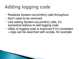  Replaces System.out.println() calls throughout
 Don’t need to be removed
 Like adding System.out.println() calls, it’s
somewhat tedious to add logging code
 Utility of logging code is improved if it’s consistent
—logs can be searched with scripts, for example
 