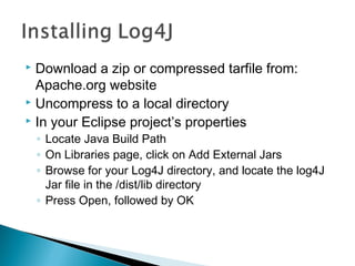  Download a zip or compressed tarfile from:
Apache.org website
 Uncompress to a local directory
 In your Eclipse project’s properties
◦ Locate Java Build Path
◦ On Libraries page, click on Add External Jars
◦ Browse for your Log4J directory, and locate the log4J
Jar file in the /dist/lib directory
◦ Press Open, followed by OK
 