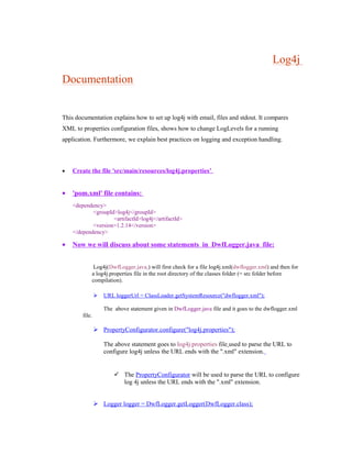 Log4j
Documentation
This documentation explains how to set up log4j with email, files and stdout. It compares
XML to properties configuration files, shows how to change LogLevels for a running
application. Furthermore, we explain best practices on logging and exception handling.
• Create the file 'src/main/resources/log4j.properties’.
• 'pom.xml' file contains:
<dependency>
<groupId>log4j</groupId>
<artifactId>log4j</artifactId>
<version>1.2.14</version>
</dependency>
• Now we will discuss about some statements in DwfLogger.java file:
Log4j(DwfLogger.java ) will first check for a file log4j.xml(dwflogger.xml) and then for
a log4j.properties file in the root directory of the classes folder (= src folder before
compilation).
 URL loggerUrl = ClassLoader.getSystemResource("dwflogger.xml");
The above statement given in DwfLogger.java file and it goes to the dwflogger.xml
file.
 PropertyConfigurator.configure("log4j.properties");
The above statement goes to log4j.properties file used to parse the URL to
configure log4j unless the URL ends with the ".xml" extension.
 The PropertyConfigurator will be used to parse the URL to configure
log 4j unless the URL ends with the ".xml" extension.
 Logger logger = DwfLogger.getLogger(DwfLogger.class);
 
