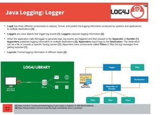 22

Log4j has three different components to capture, format, and publish the logging information produced by systems and applications
to multiple destinations [2].

Loggers are Java objects that trigger log events [1]. Loggers captures logging information [2].

When the application calls the logger to generate logs, log events are triggered and then passed to the Appender or Handler [1].
Appenders publishes logging information to multiple destinations [2]. Appenders export logs to the Destination. The destination
can be a file or console or specific Syslog servers [1]. Appenders have components called Filters to filter the log messages from
getting exported [1].

Layouts: Format logging information in different styles [2].
[1] https://medium.com/javarevisited/logging-in-java-log4j-vs-logback-vs-slf4j-88c533088d2a
[2] https://thesecmaster.com/how-does-the-log4j-vulnerability-work-in-practical/
 