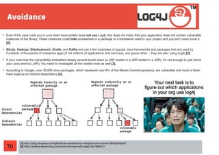 70
[1] https://blog.devgenius.io/log4shell-as-explained-by-metaphor-and-memes-38de224a2eb7
[2] https://betterprogramming.pub/whats-the-hype-with-log4j-2de7a64f221
• Even if the Java code you or your team have written does not use Log4j, this does not mean that your application does not contain vulnerable
instances of the library. These instances could hide somewhere in a package or a framework used in your project and you don’t even know it.
[2].
• Struts, Hadoop, Elasticsearch, Grails, and Kafka are just a few examples of popular Java frameworks and packages that are used by
hundreds of thousands of enterprise apps (if not millions of applications and services), and guess what… they are also using Log4j [2].
• If your code has the vulnerability embedded deeply several levels down (a JAR nested in a JAR nested in a JAR), it’s not enough to just check
your Java archive (JAR). You need to investigate all the nested ones as well [2].
• According to Google, over 35,000 Java packages, which represent over 8% of the Maven Central repository, are vulnerable and most of them
have log4j as an indirect dependency [2].
 