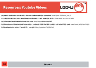 80
[60] Pwn'd or Patched, You Decide - Log4Shell + PwnKit = Magic - Long form: https://youtu.be/vmEBD_ISU1Y
[61] CVE-2021-44228 - Log4j - MINECRAFT VULNERABLE! (and SO MUCH MORE): https://youtu.be/7qoPDq41xhQ
[62] Log4Shell Demystified with Immersive Labs: https://youtu.be/eerx5bGLAw8
[63] Exploitation of Apache Log4j Vulnerability | Log4shell | RCE| CVE-2021-44228 | Lab Setup| POC| log4j: https://youtu.be/0l1RxoTOSLQ
[64] Log4j exploit in action | Free lab | Try yourself!: https://youtu.be/N7U28CtF8g4
THANKS…
 