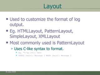 Layout Used to customize the format of log output. Eg. HTMLLayout, PatternLayout, SimpleLayout, XMLLayout  Most commonly used is PatternLayout Uses C-like syntax to format. Eg. "%-5p [%t]: %m%n DEBUG [main]: Message 1 WARN [main]: Message 2  