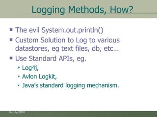 Logging Methods, How? The evil System.out.println() Custom Solution to Log to various datastores, eg text files, db, etc… Use Standard APIs, eg. Log4j,  Avlon Logkit, Java’s standard logging mechanism. 