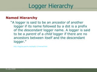 Logger Hierarchy Named Hierarchy   “ A logger is said to be an  ancestor  of another logger if its name followed by a dot is a prefix of the  descendant  logger name. A logger is said to be a  parent  of a  child  logger if there are no ancestors between itself and the descendant logger.”  http://logging.apache.org/log4j/1.2/manual.html 