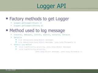 Logger API Factory methods to get Logger Logger.getLogger(Class c) Logger.getLogger(String s) Method used to log message trace(), debug(), info(), warn(), error(), fatal() Details void debug(java.lang.Object message)  void debug(java.lang.Object message, java.lang.Throwable t)  Generic Log method void log(Priority priority, java.lang.Object message)  void log(Priority priority,  java.lang.Object message, java.lang.Throwable t)  