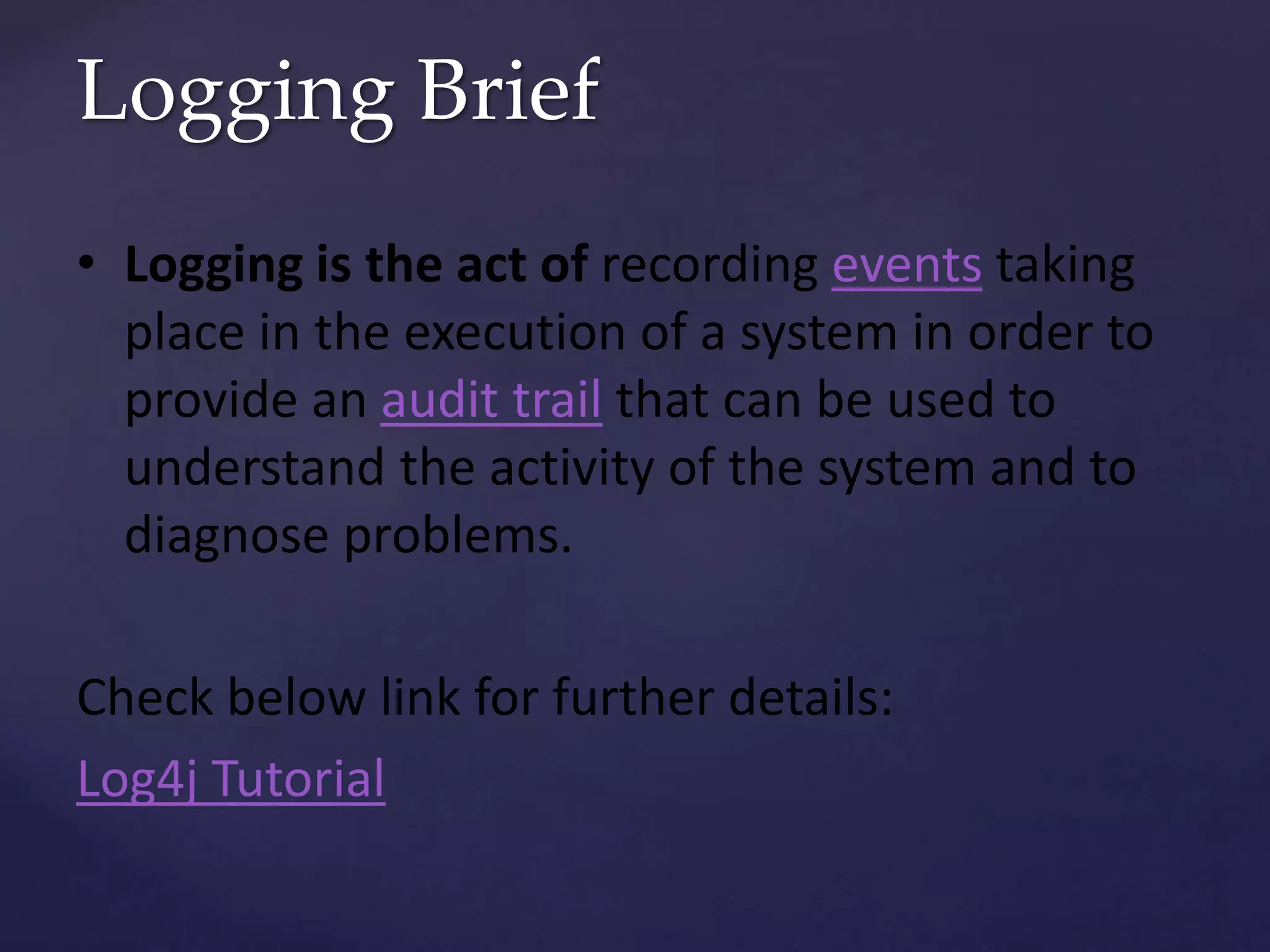 Logging Brief • Logging is the act of recording events taking place in the execution of a system in order to provide an audit trail that can be used to understand the activity of the system and to diagnose problems. Check below link for further details: Log4j Tutorial 