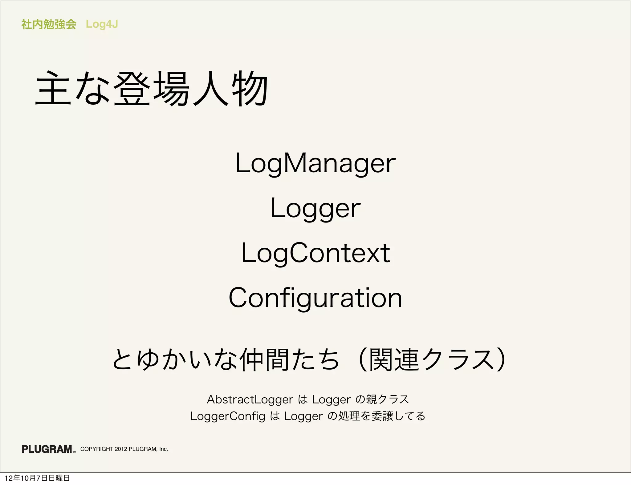 社内勉強会 Log4J




    主な登場人物
                                                  LogManager
                                                       Logger
                                                   LogContext
                                                 Conﬁguration

                       とゆかいな仲間たち（関連クラス）
                                               AbstractLogger は Logger の親クラス
                                             LoggerConﬁg は Logger の処理を委譲してる

              COPYRIGHT 2012 PLUGRAM, Inc.




12年10月7日日曜日
 